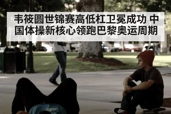 韦筱圆世锦赛高低杠卫冕成功 中国体操新核心领跑巴黎奥运周期