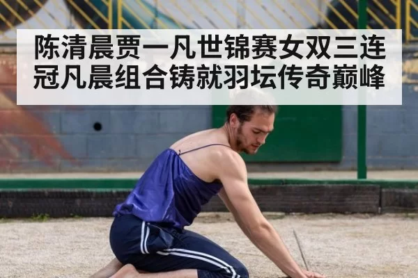 陈清晨贾一凡世锦赛女双三连冠凡晨组合铸就羽坛传奇巅峰