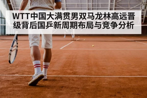 WTT中国大满贯男双马龙林高远晋级背后国乒新周期布局与竞争分析